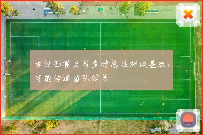 吉拉西赛后与多特总监相谈甚欢，可能传递留队信号